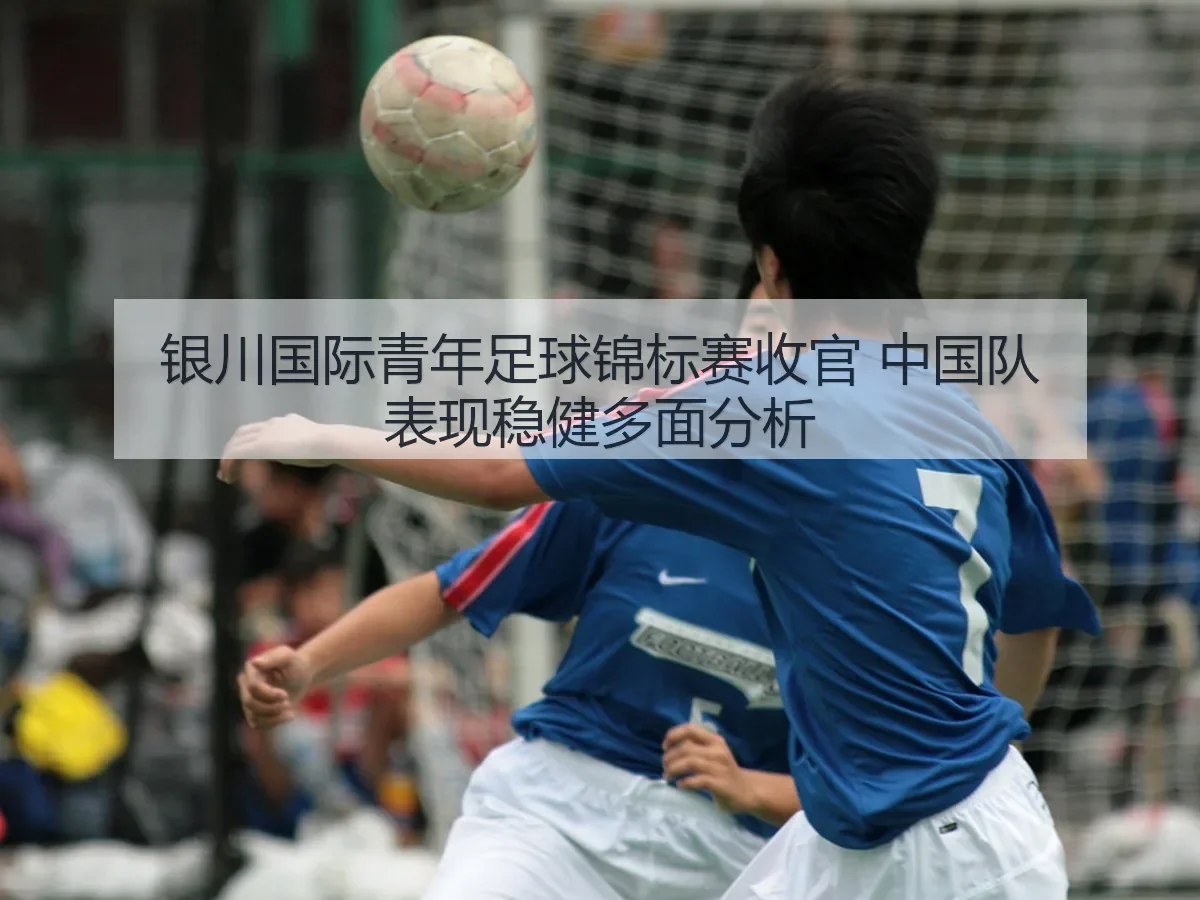 银川国际青年足球锦标赛收官 中国队表现稳健多面分析